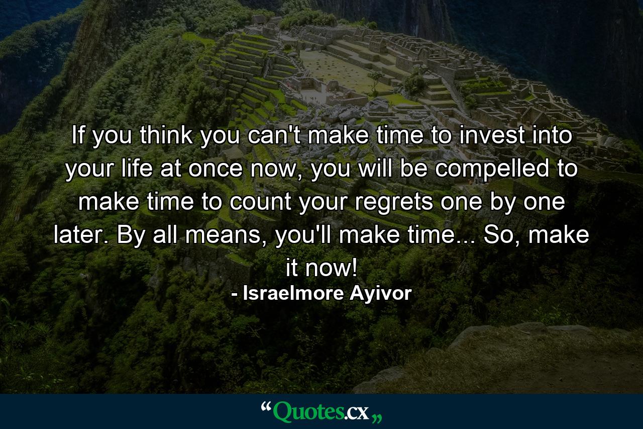 If you think you can't make time to invest into your life at once now, you will be compelled to make time to count your regrets one by one later. By all means, you'll make time... So, make it now! - Quote by Israelmore Ayivor