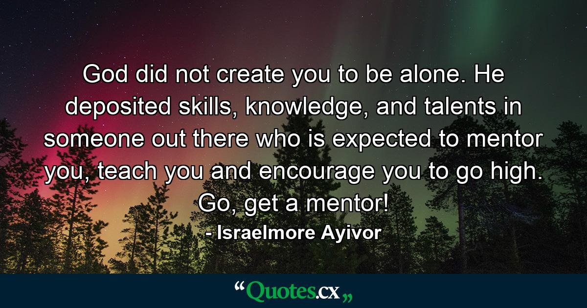 God did not create you to be alone. He deposited skills, knowledge, and talents in someone out there who is expected to mentor you, teach you and encourage you to go high. Go, get a mentor! - Quote by Israelmore Ayivor