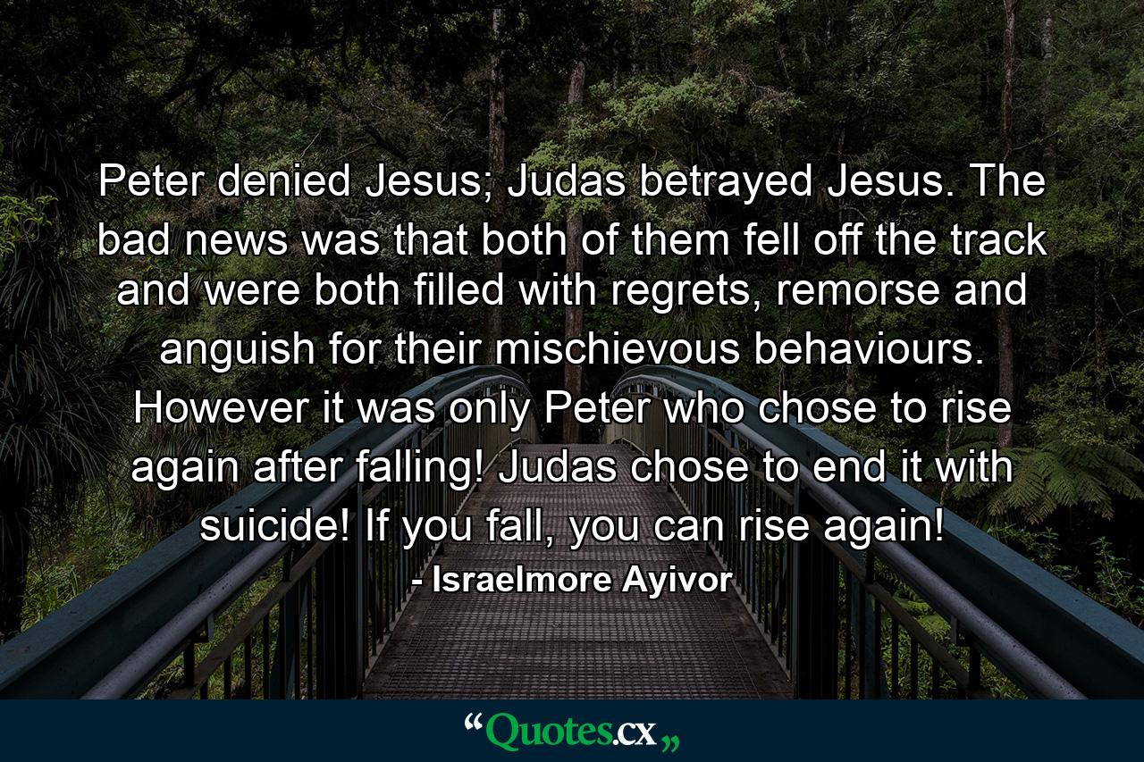 Peter denied Jesus; Judas betrayed Jesus. The bad news was that both of them fell off the track and were both filled with regrets, remorse and anguish for their mischievous behaviours. However it was only Peter who chose to rise again after falling! Judas chose to end it with suicide! If you fall, you can rise again! - Quote by Israelmore Ayivor