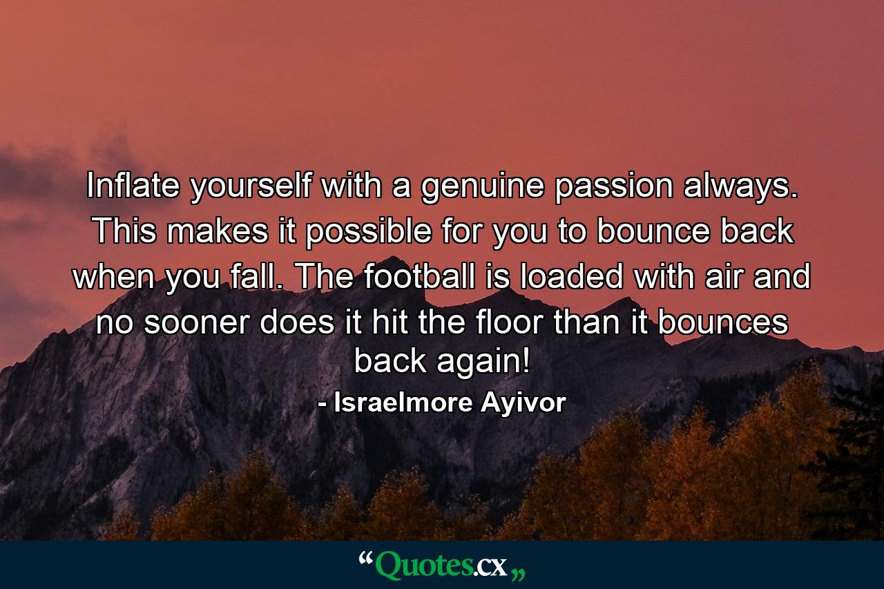 Inflate yourself with a genuine passion always. This makes it possible for you to bounce back when you fall. The football is loaded with air and no sooner does it hit the floor than it bounces back again! - Quote by Israelmore Ayivor