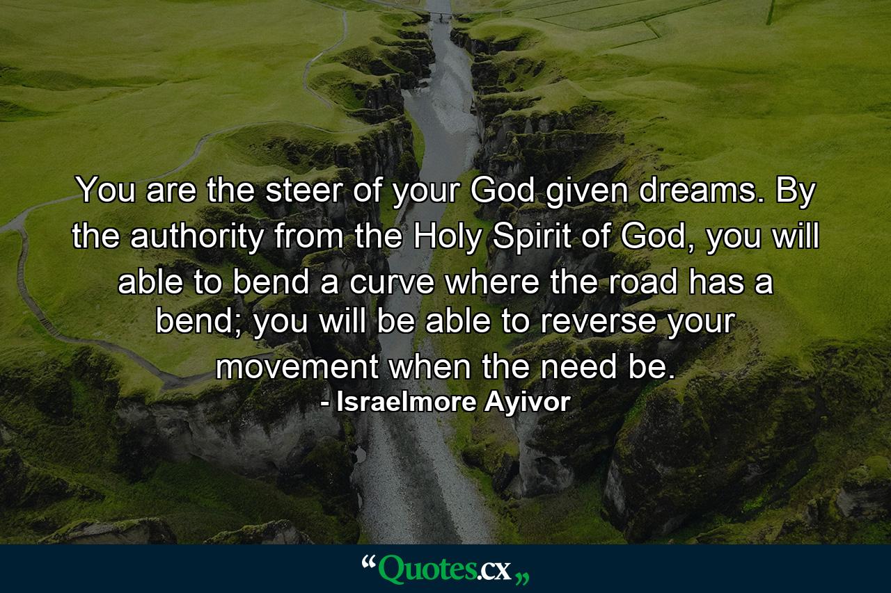 You are the steer of your God given dreams. By the authority from the Holy Spirit of God, you will able to bend a curve where the road has a bend; you will be able to reverse your movement when the need be. - Quote by Israelmore Ayivor