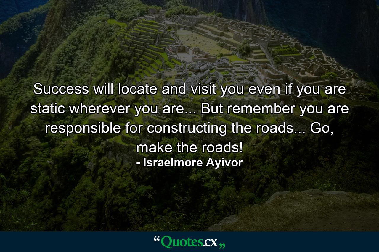 Success will locate and visit you even if you are static wherever you are... But remember you are responsible for constructing the roads... Go, make the roads! - Quote by Israelmore Ayivor