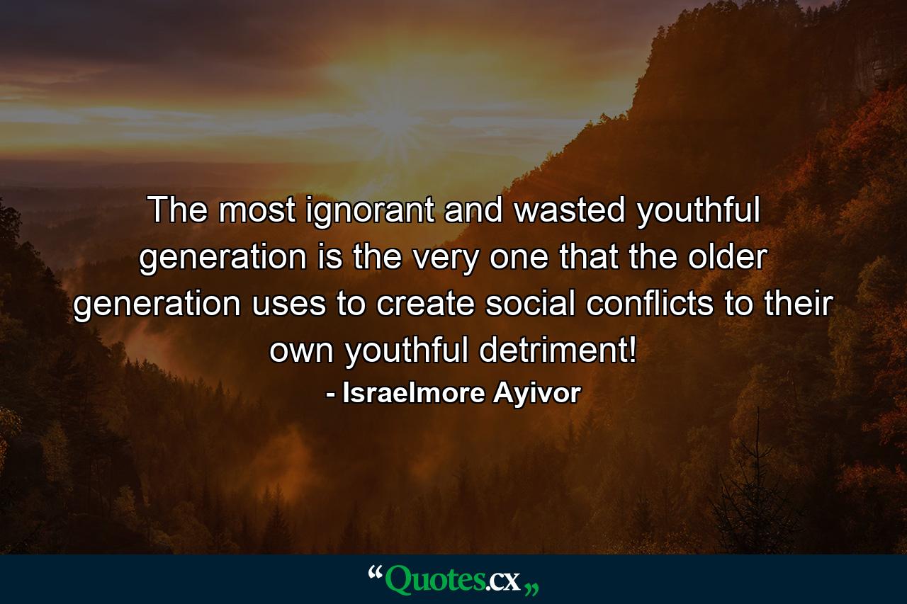 The most ignorant and wasted youthful generation is the very one that the older generation uses to create social conflicts to their own youthful detriment! - Quote by Israelmore Ayivor