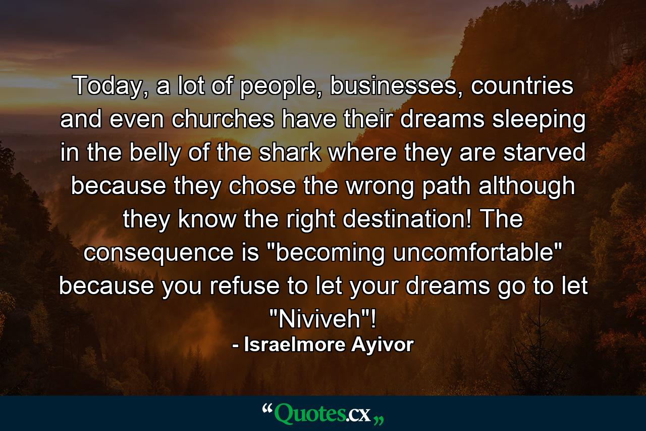 Today, a lot of people, businesses, countries and even churches have their dreams sleeping in the belly of the shark where they are starved because they chose the wrong path although they know the right destination! The consequence is 