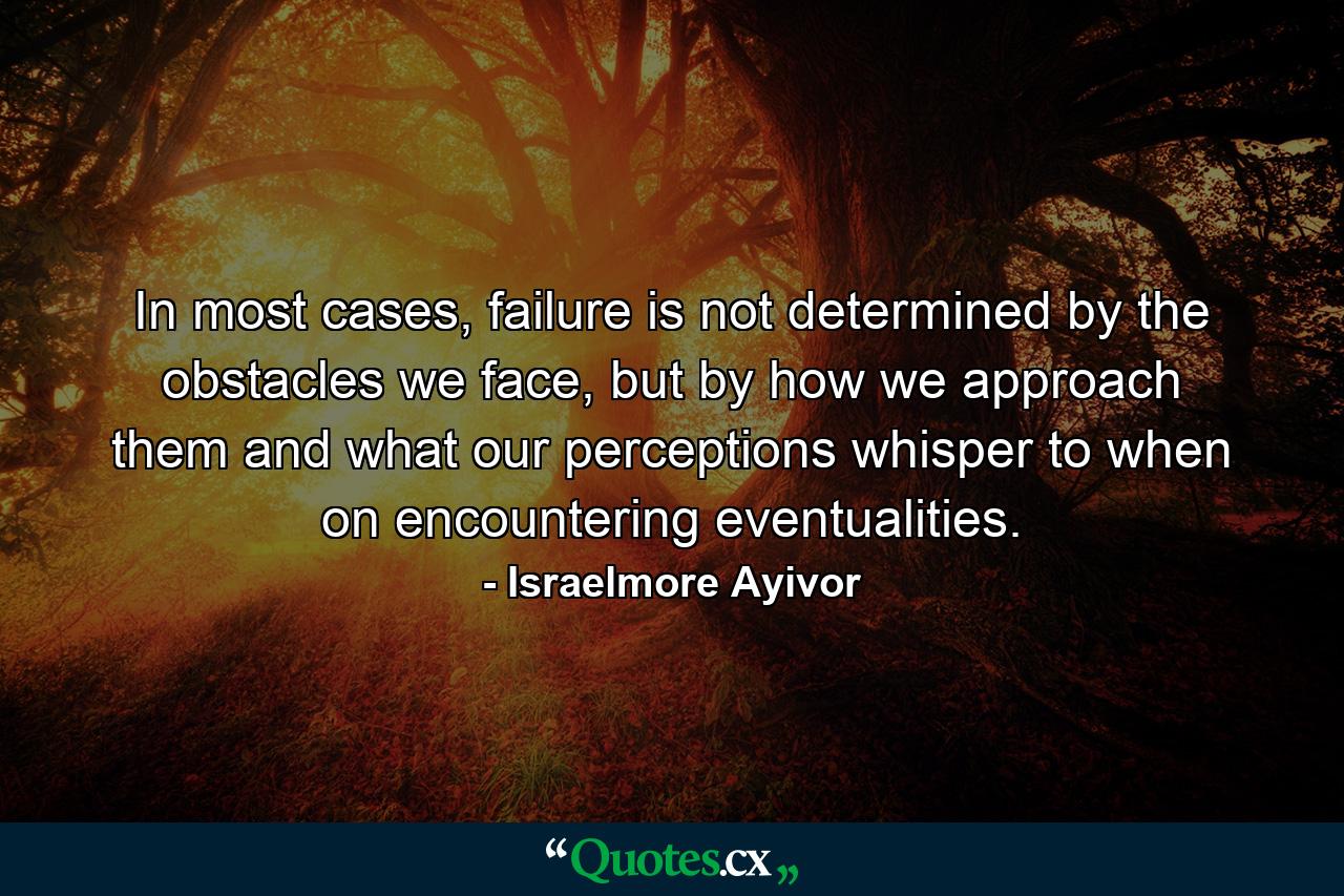 In most cases, failure is not determined by the obstacles we face, but by how we approach them and what our perceptions whisper to when on encountering eventualities. - Quote by Israelmore Ayivor