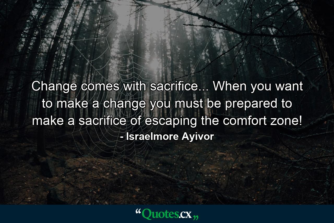 Change comes with sacrifice... When you want to make a change you must be prepared to make a sacrifice of escaping the comfort zone! - Quote by Israelmore Ayivor