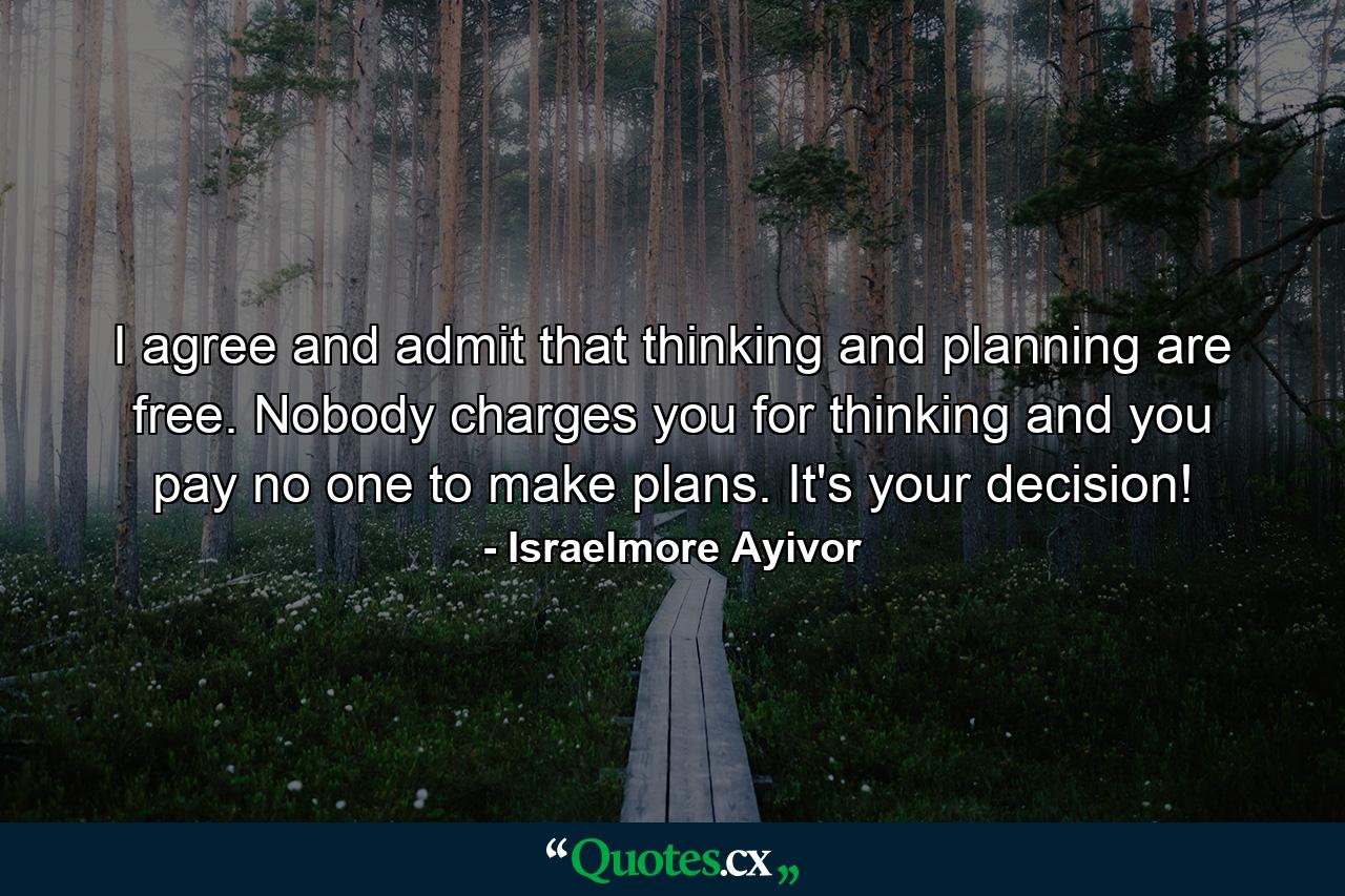 I agree and admit that thinking and planning are free. Nobody charges you for thinking and you pay no one to make plans. It's your decision! - Quote by Israelmore Ayivor