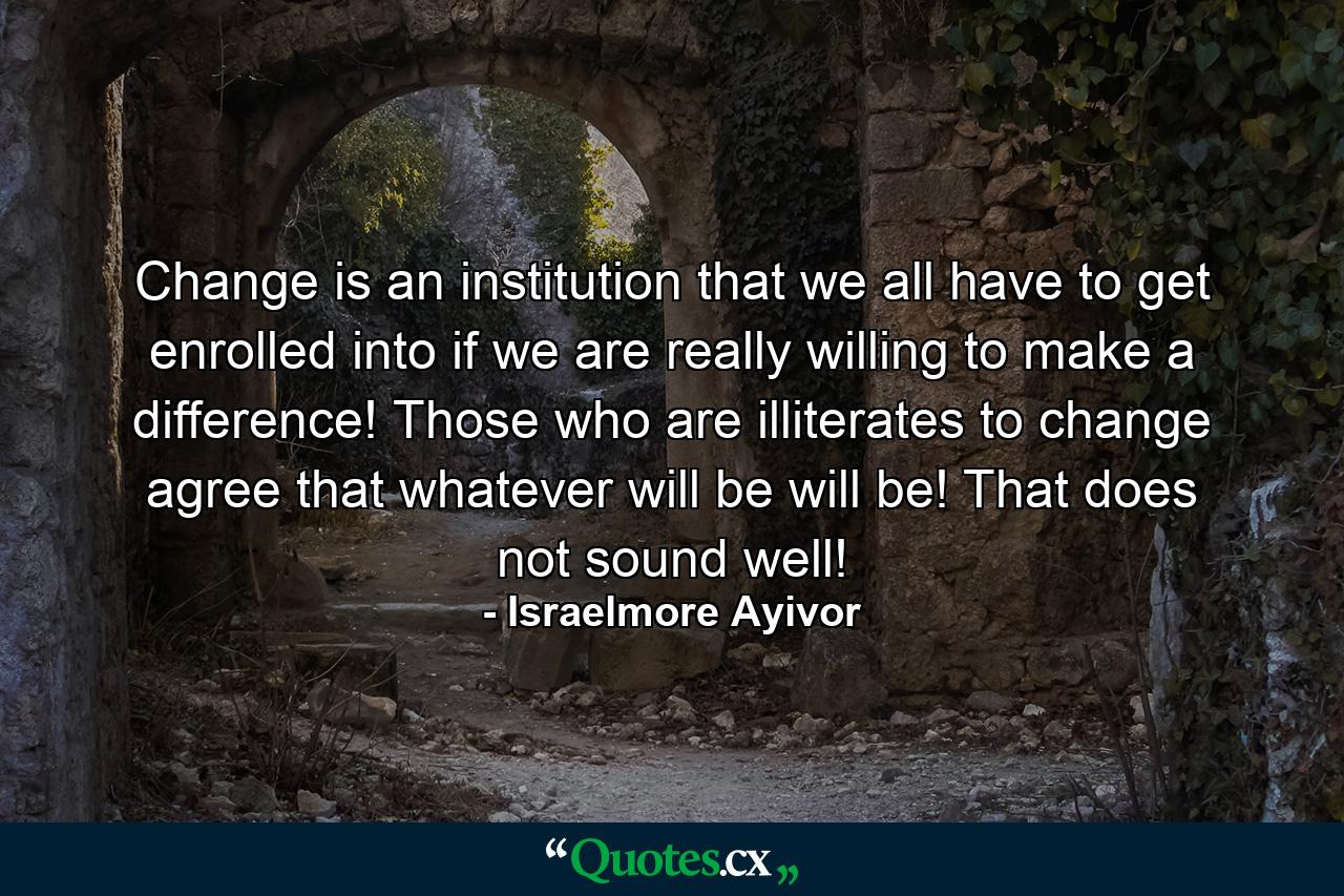 Change is an institution that we all have to get enrolled into if we are really willing to make a difference! Those who are illiterates to change agree that whatever will be will be! That does not sound well! - Quote by Israelmore Ayivor