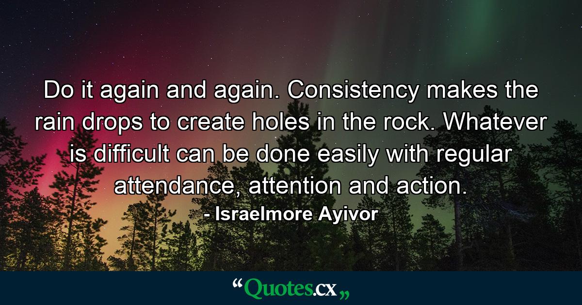 Do it again and again. Consistency makes the rain drops to create holes in the rock. Whatever is difficult can be done easily with regular attendance, attention and action. - Quote by Israelmore Ayivor