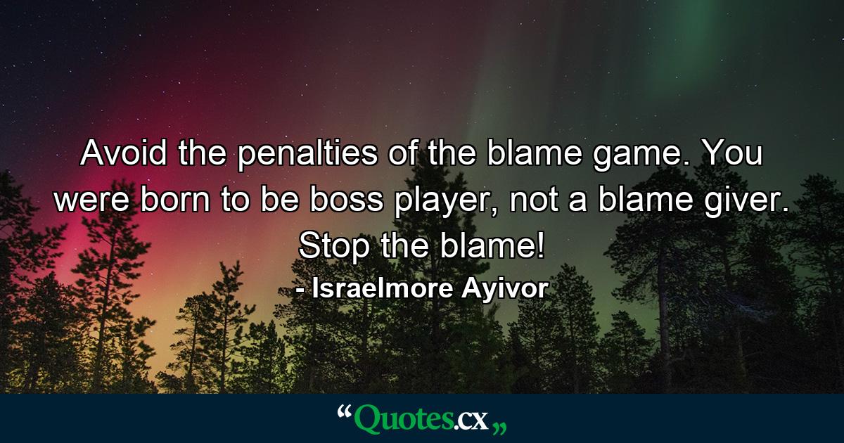 Avoid the penalties of the blame game. You were born to be boss player, not a blame giver. Stop the blame! - Quote by Israelmore Ayivor