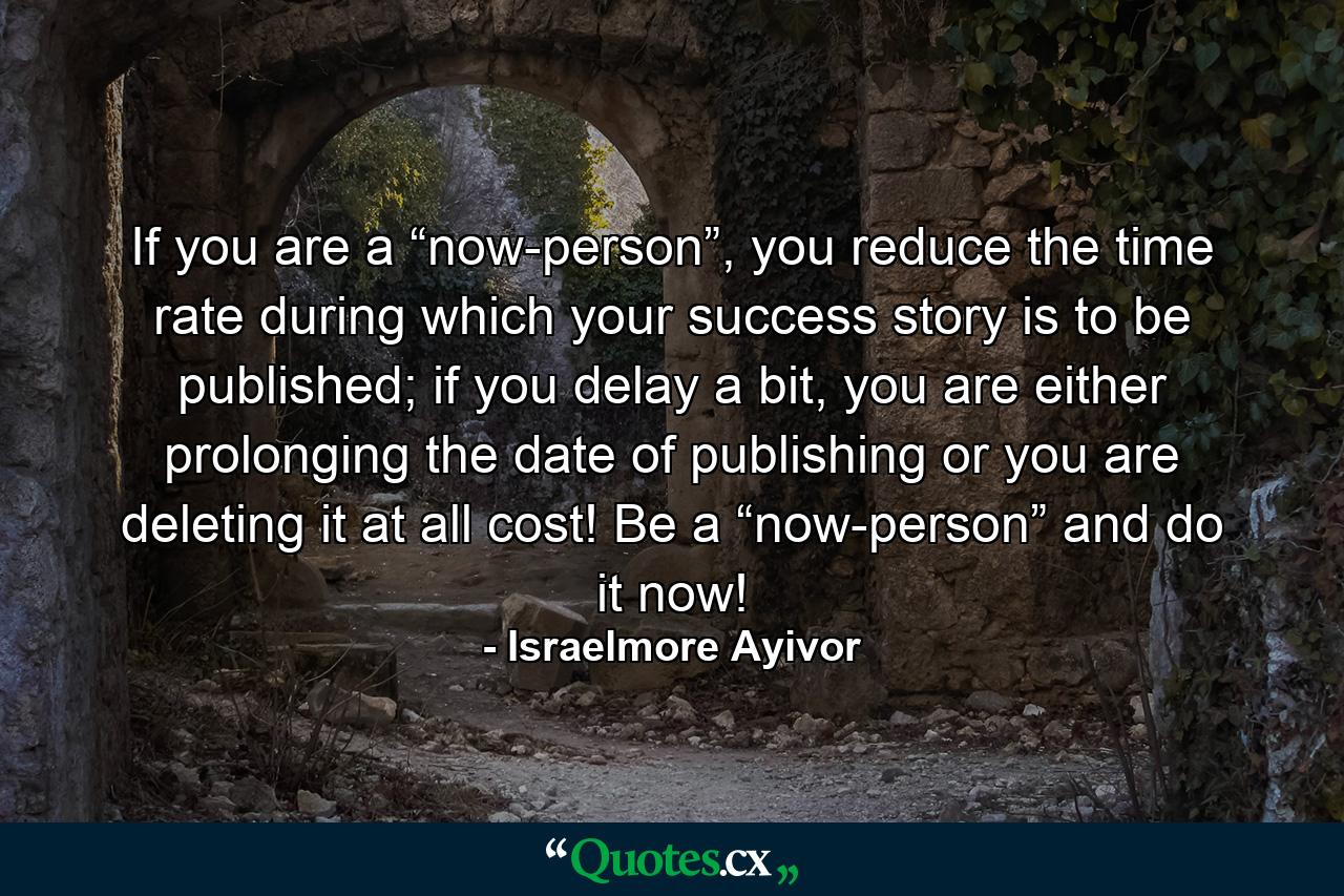 If you are a “now-person”, you reduce the time rate during which your success story is to be published; if you delay a bit, you are either prolonging the date of publishing or you are deleting it at all cost! Be a “now-person” and do it now! - Quote by Israelmore Ayivor