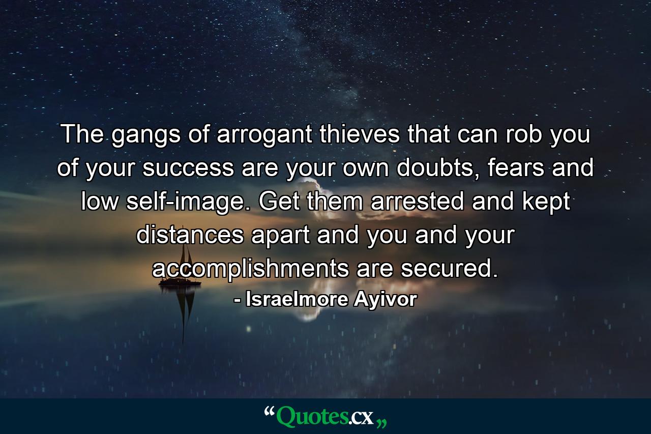 The gangs of arrogant thieves that can rob you of your success are your own doubts, fears and low self-image. Get them arrested and kept distances apart and you and your accomplishments are secured. - Quote by Israelmore Ayivor