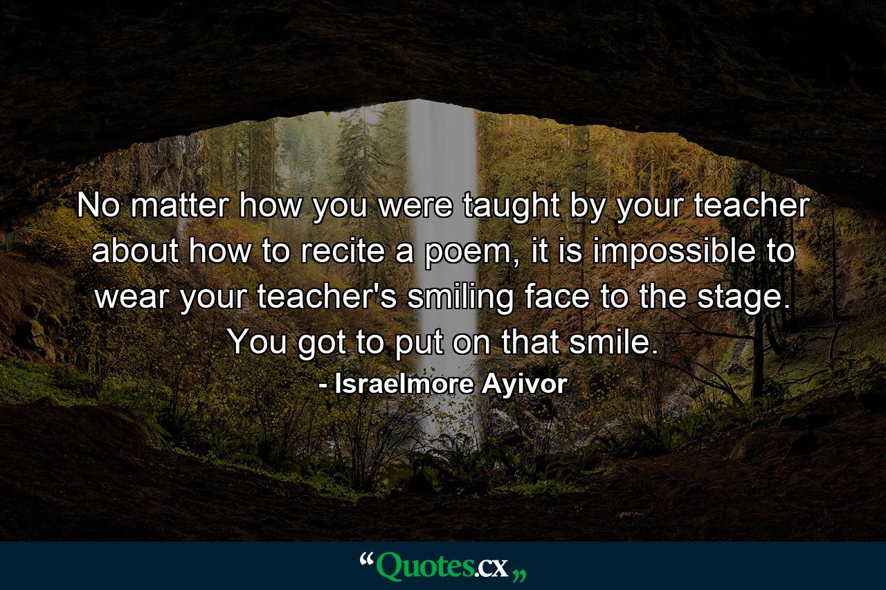 No matter how you were taught by your teacher about how to recite a poem, it is impossible to wear your teacher's smiling face to the stage. You got to put on that smile. - Quote by Israelmore Ayivor