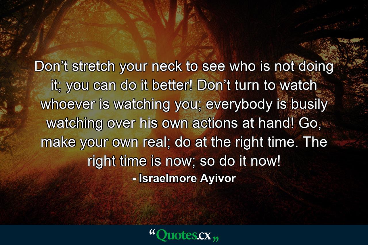 Don’t stretch your neck to see who is not doing it; you can do it better! Don’t turn to watch whoever is watching you; everybody is busily watching over his own actions at hand! Go, make your own real; do at the right time. The right time is now; so do it now! - Quote by Israelmore Ayivor