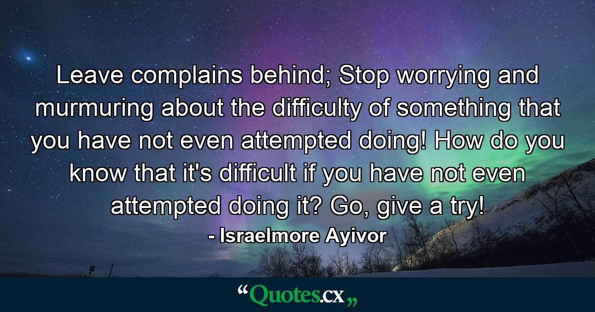 Leave complains behind; Stop worrying and murmuring about the difficulty of something that you have not even attempted doing! How do you know that it's difficult if you have not even attempted doing it? Go, give a try! - Quote by Israelmore Ayivor