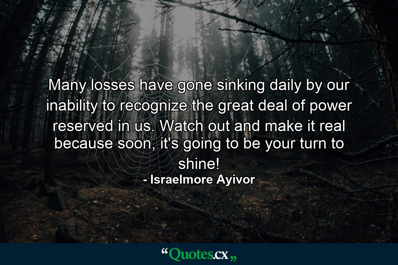 Many losses have gone sinking daily by our inability to recognize the great deal of power reserved in us. Watch out and make it real because soon, it's going to be your turn to shine! - Quote by Israelmore Ayivor