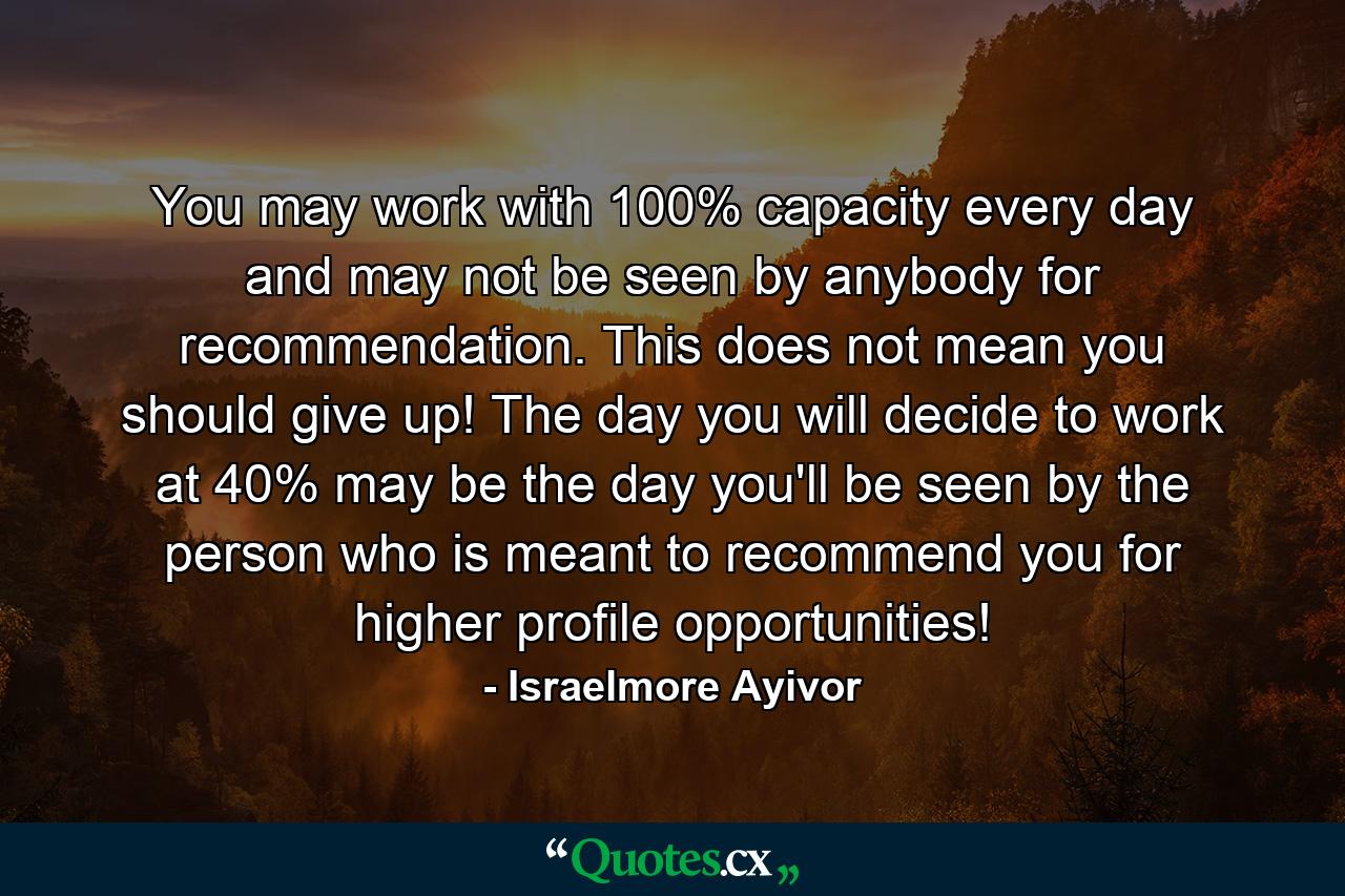 You may work with 100% capacity every day and may not be seen by anybody for recommendation. This does not mean you should give up! The day you will decide to work at 40% may be the day you'll be seen by the person who is meant to recommend you for higher profile opportunities! - Quote by Israelmore Ayivor