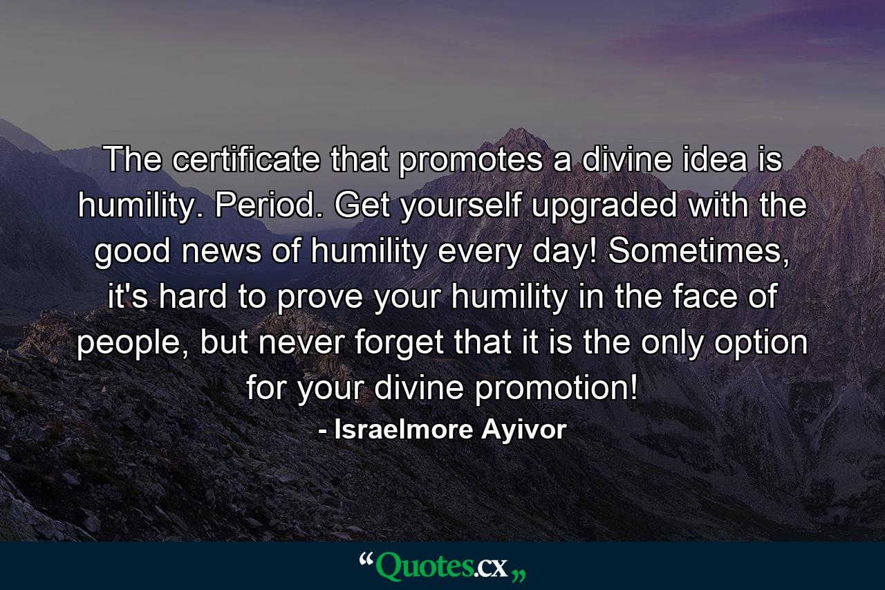 The certificate that promotes a divine idea is humility. Period. Get yourself upgraded with the good news of humility every day! Sometimes, it's hard to prove your humility in the face of people, but never forget that it is the only option for your divine promotion! - Quote by Israelmore Ayivor