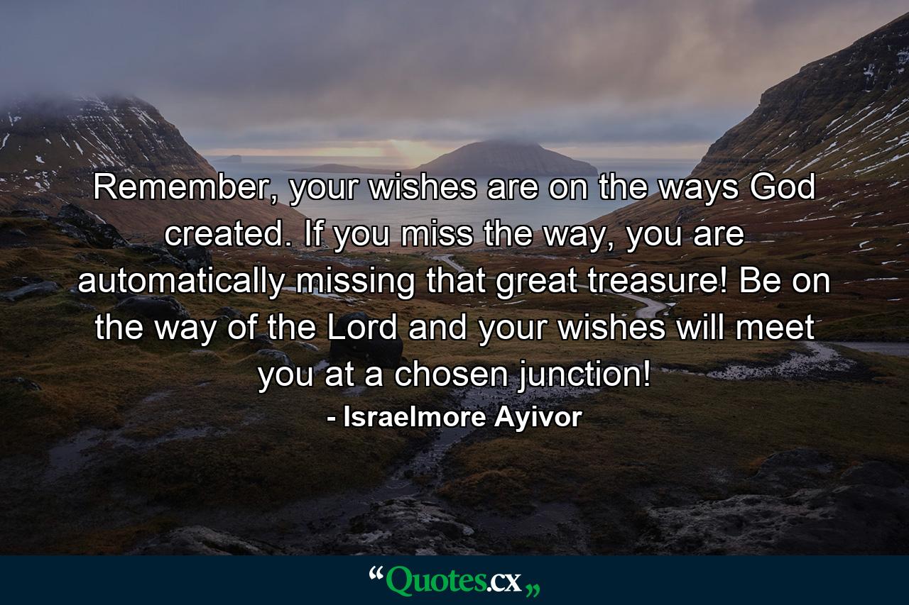 Remember, your wishes are on the ways God created. If you miss the way, you are automatically missing that great treasure! Be on the way of the Lord and your wishes will meet you at a chosen junction! - Quote by Israelmore Ayivor