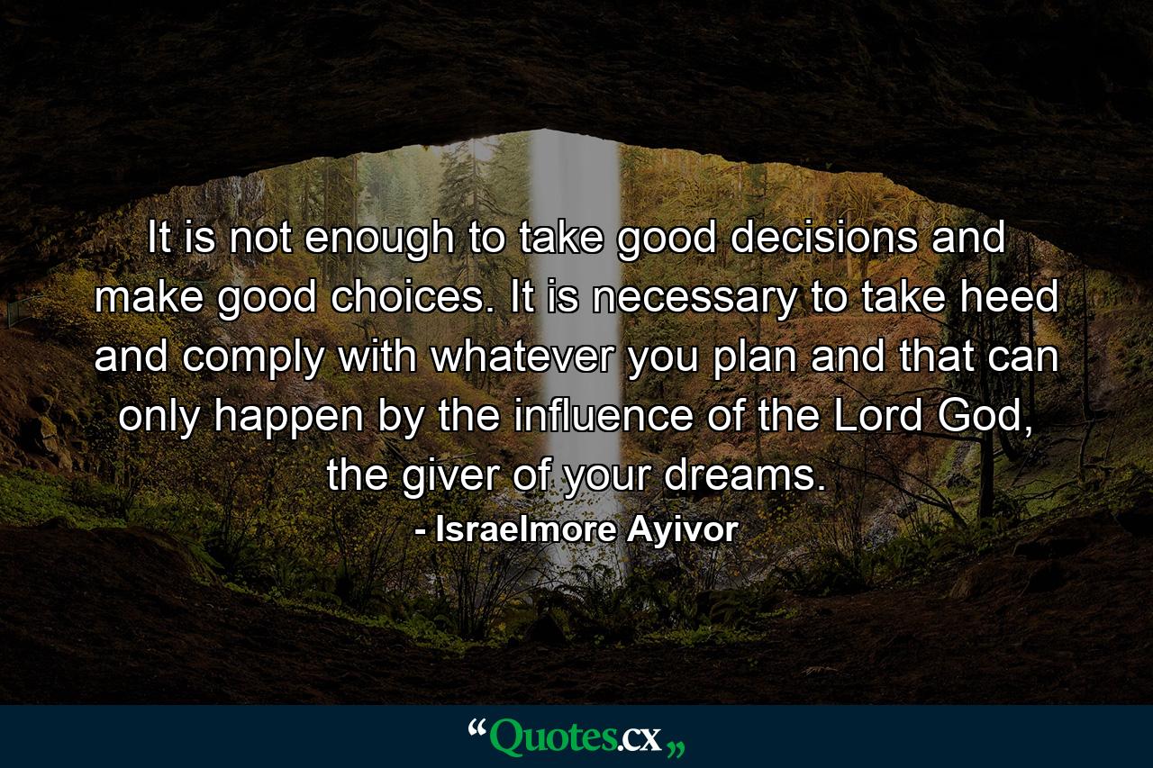 It is not enough to take good decisions and make good choices. It is necessary to take heed and comply with whatever you plan and that can only happen by the influence of the Lord God, the giver of your dreams. - Quote by Israelmore Ayivor