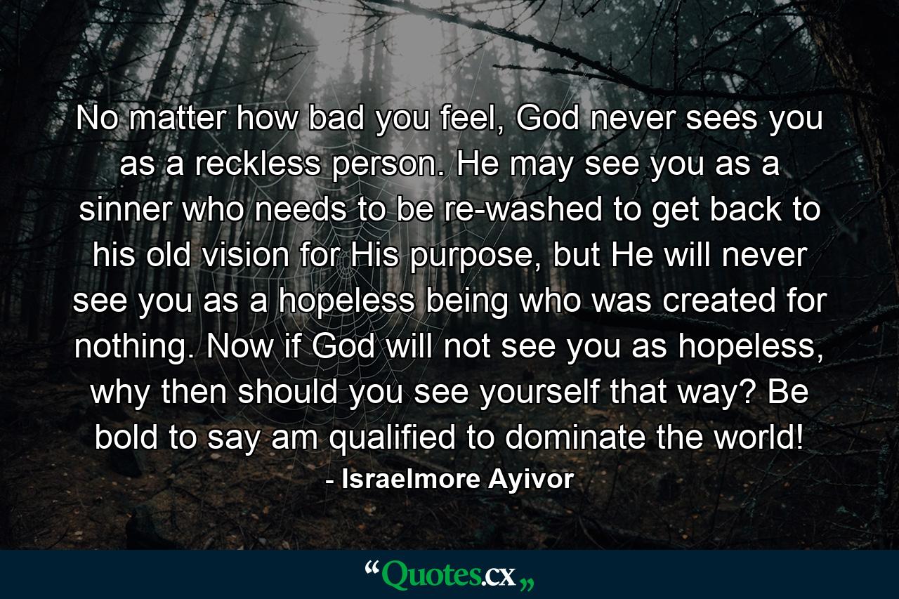 No matter how bad you feel, God never sees you as a reckless person. He may see you as a sinner who needs to be re-washed to get back to his old vision for His purpose, but He will never see you as a hopeless being who was created for nothing. Now if God will not see you as hopeless, why then should you see yourself that way? Be bold to say am qualified to dominate the world! - Quote by Israelmore Ayivor