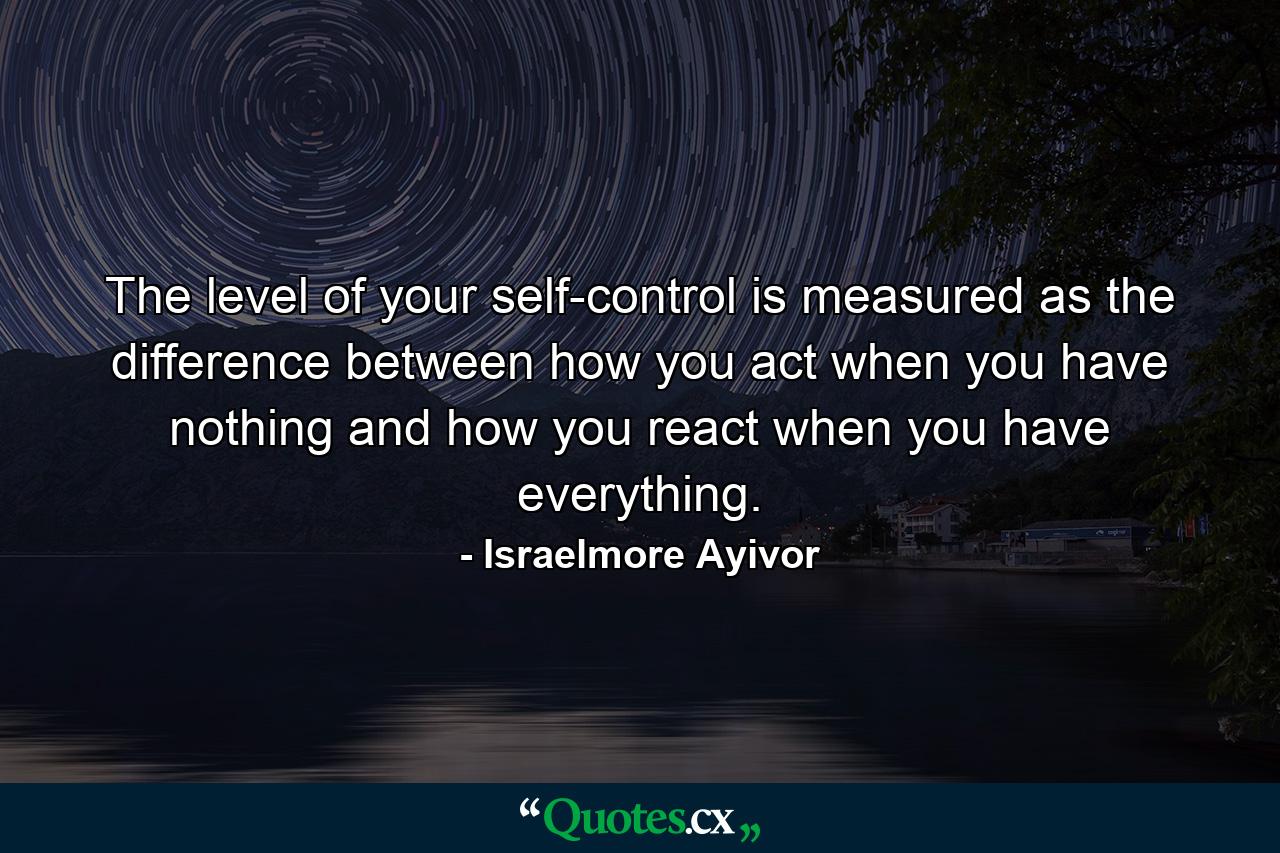 The level of your self-control is measured as the difference between how you act when you have nothing and how you react when you have everything. - Quote by Israelmore Ayivor