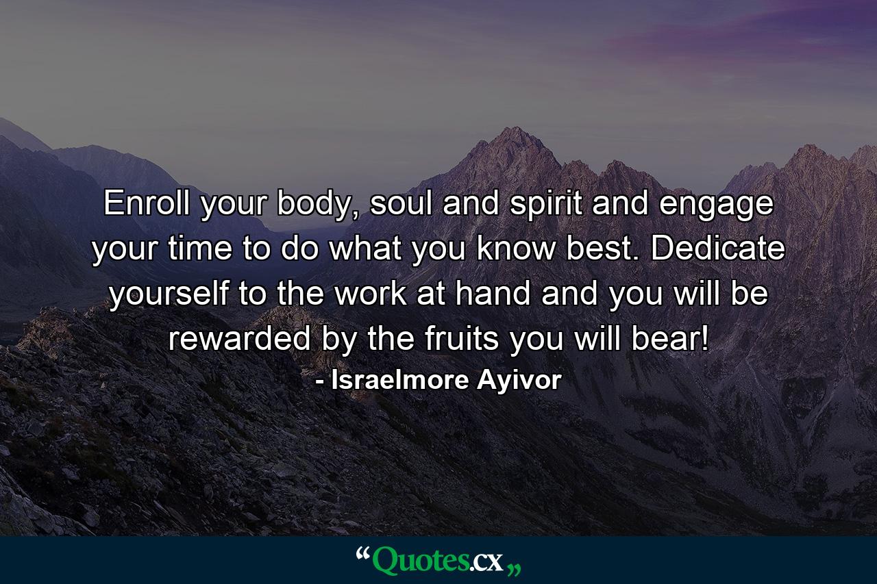 Enroll your body, soul and spirit and engage your time to do what you know best. Dedicate yourself to the work at hand and you will be rewarded by the fruits you will bear! - Quote by Israelmore Ayivor