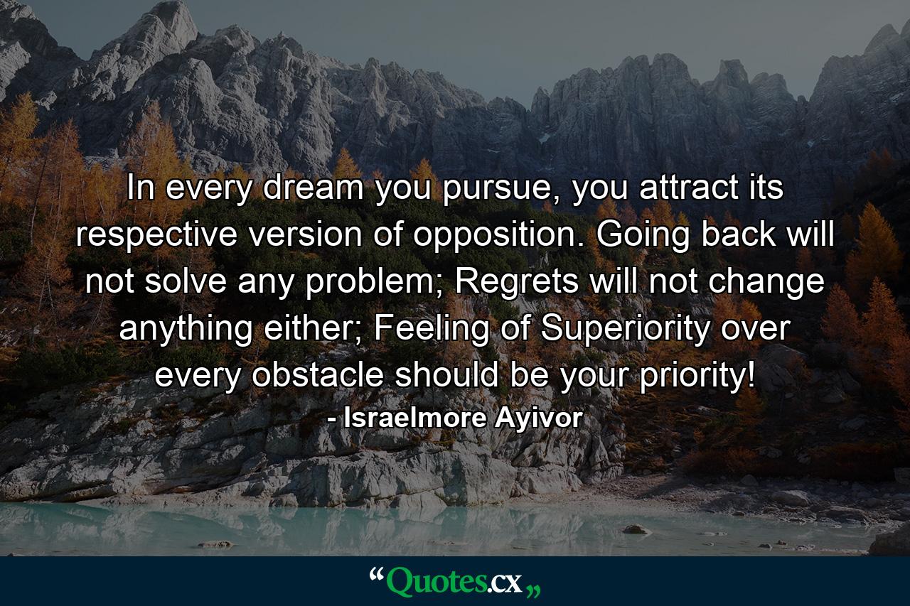 In every dream you pursue, you attract its respective version of opposition. Going back will not solve any problem; Regrets will not change anything either; Feeling of Superiority over every obstacle should be your priority! - Quote by Israelmore Ayivor