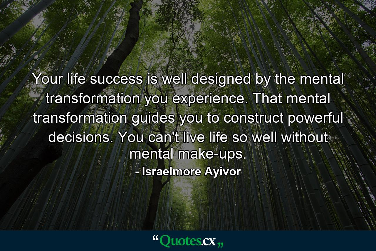 Your life success is well designed by the mental transformation you experience. That mental transformation guides you to construct powerful decisions. You can't live life so well without mental make-ups. - Quote by Israelmore Ayivor