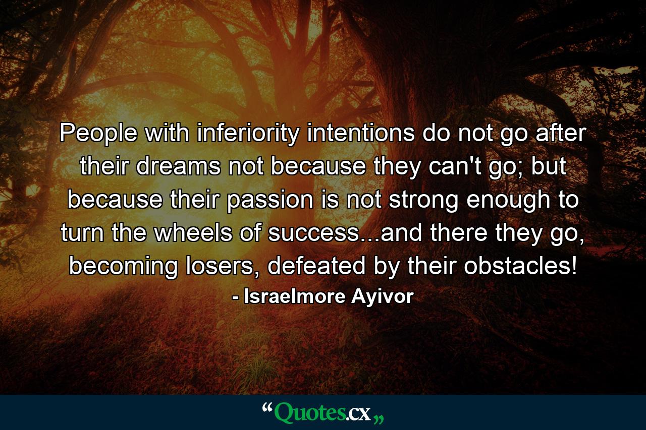 People with inferiority intentions do not go after their dreams not because they can't go; but because their passion is not strong enough to turn the wheels of success...and there they go, becoming losers, defeated by their obstacles! - Quote by Israelmore Ayivor