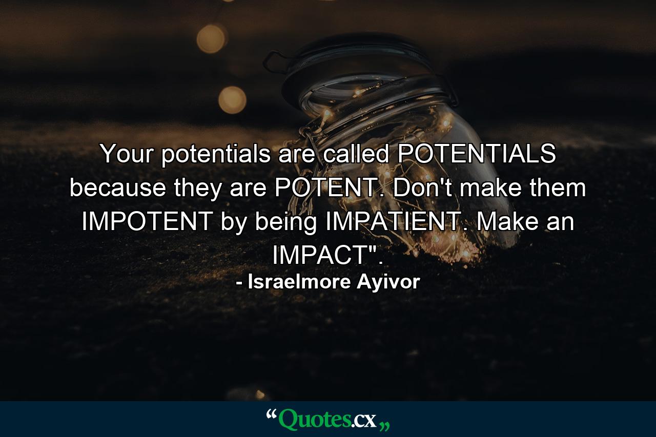 Your potentials are called POTENTIALS because they are POTENT. Don't make them IMPOTENT by being IMPATIENT. Make an IMPACT