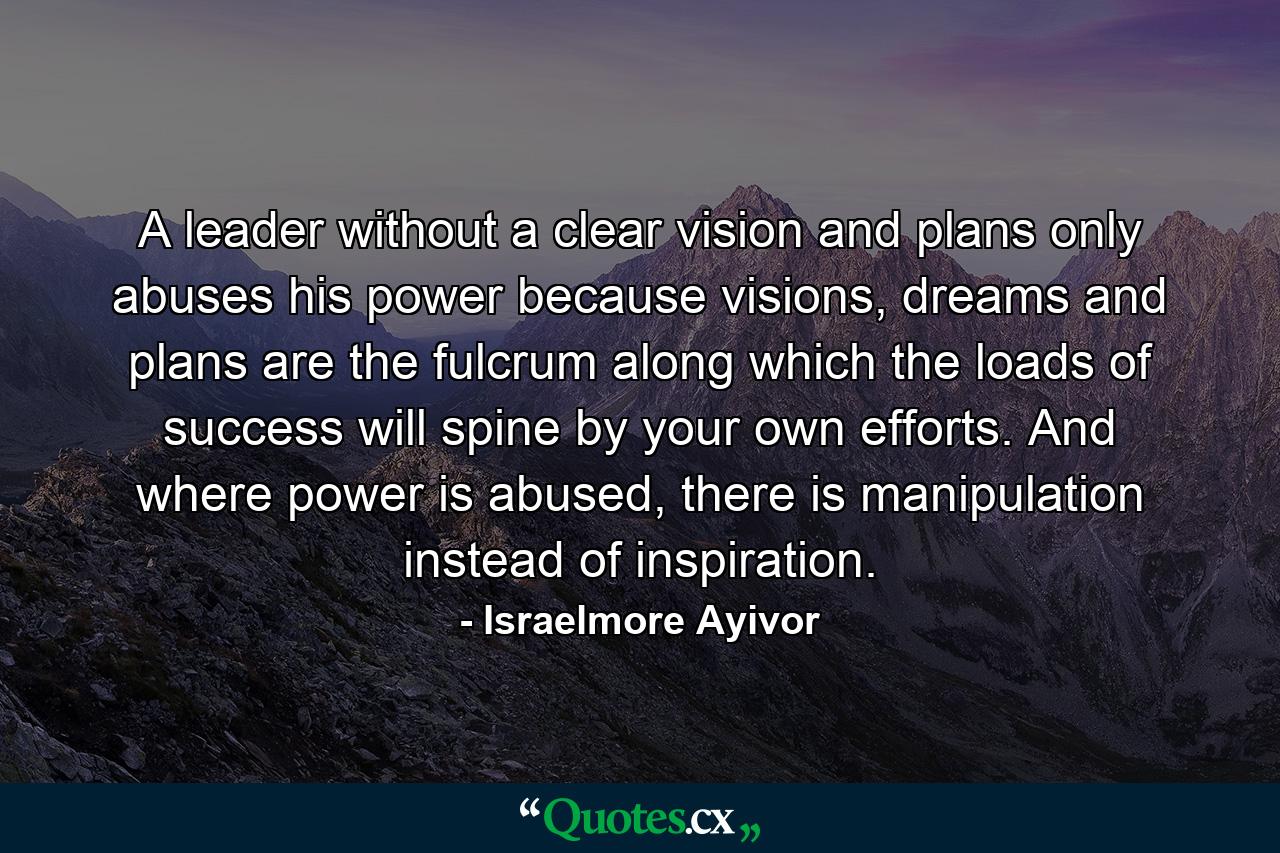 A leader without a clear vision and plans only abuses his power because visions, dreams and plans are the fulcrum along which the loads of success will spine by your own efforts. And where power is abused, there is manipulation instead of inspiration. - Quote by Israelmore Ayivor