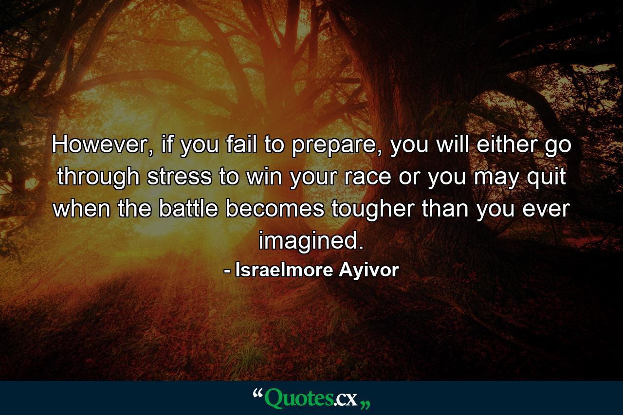 However, if you fail to prepare, you will either go through stress to win your race or you may quit when the battle becomes tougher than you ever imagined. - Quote by Israelmore Ayivor