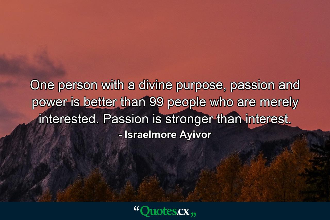 One person with a divine purpose, passion and power is better than 99 people who are merely interested. Passion is stronger than interest. - Quote by Israelmore Ayivor