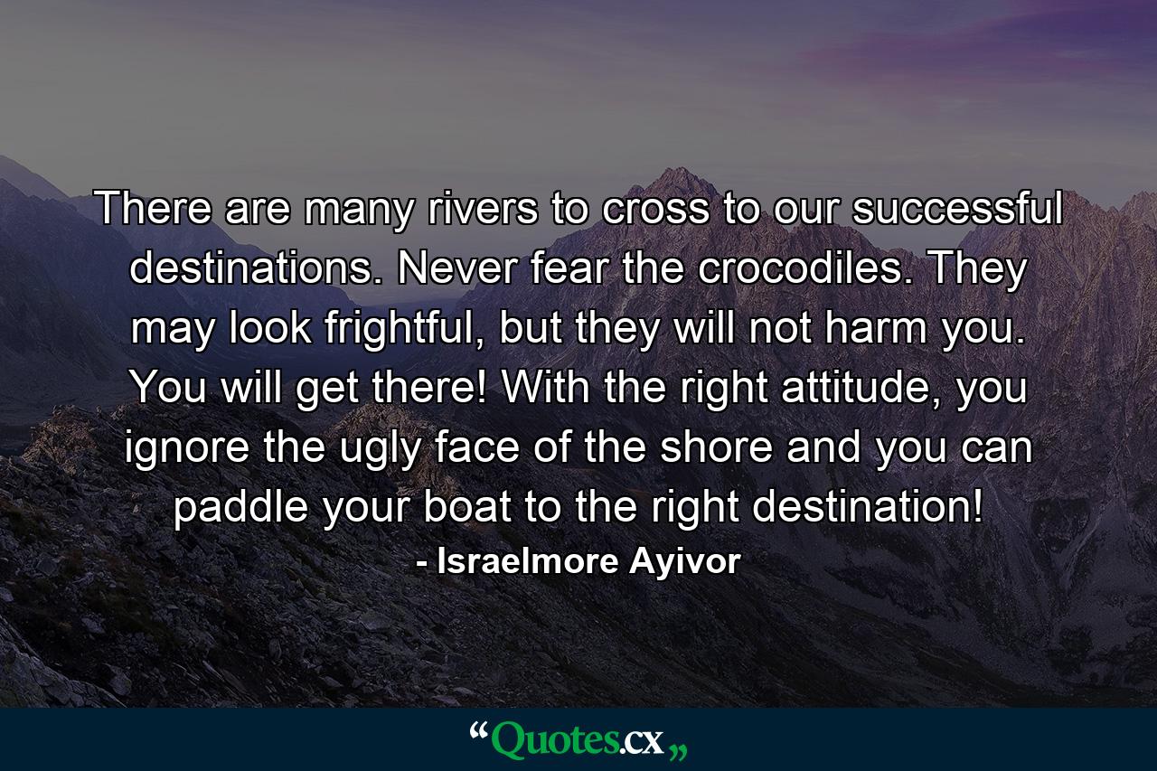 There are many rivers to cross to our successful destinations. Never fear the crocodiles. They may look frightful, but they will not harm you. You will get there! With the right attitude, you ignore the ugly face of the shore and you can paddle your boat to the right destination! - Quote by Israelmore Ayivor