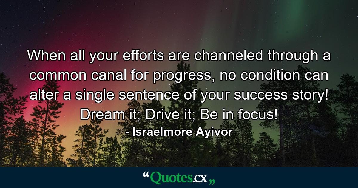 When all your efforts are channeled through a common canal for progress, no condition can alter a single sentence of your success story! Dream it; Drive it; Be in focus! - Quote by Israelmore Ayivor