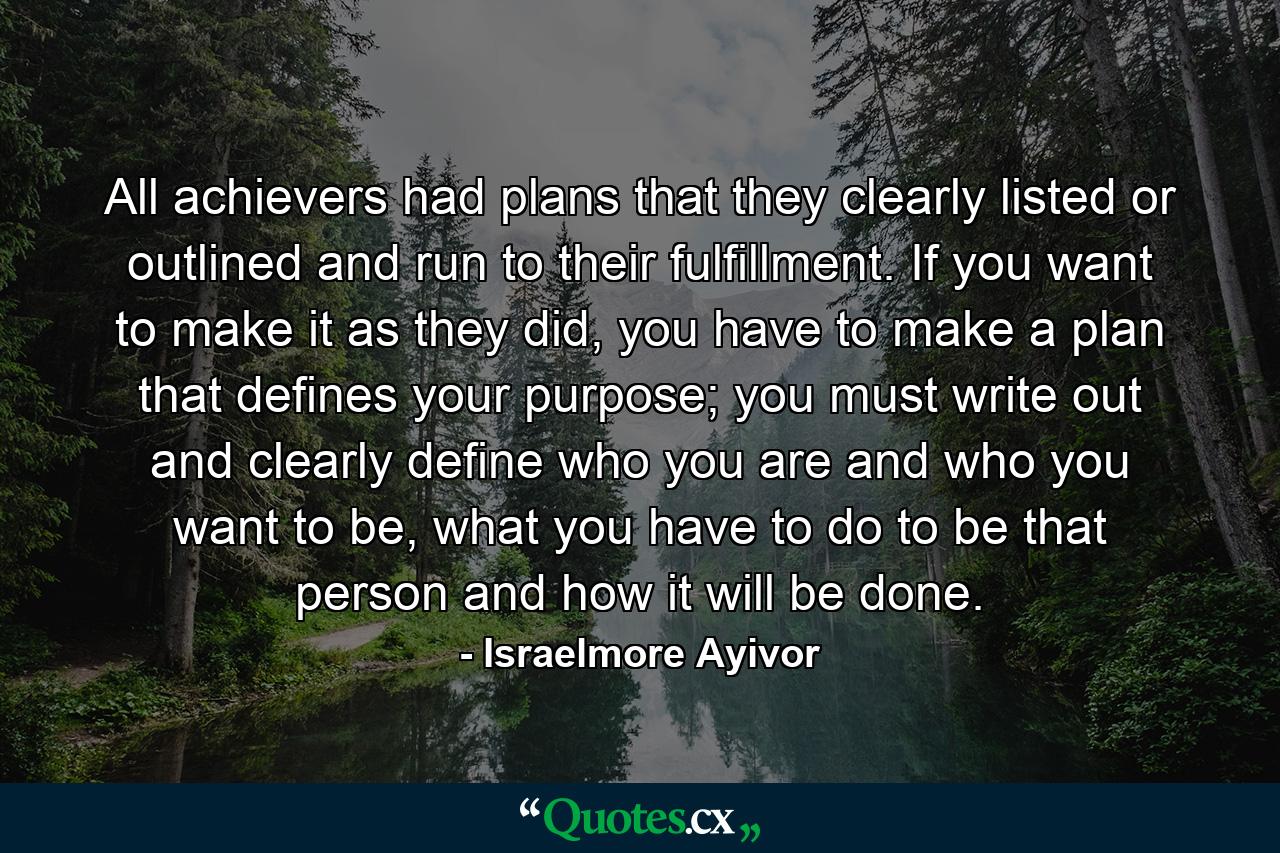 All achievers had plans that they clearly listed or outlined and run to their fulfillment. If you want to make it as they did, you have to make a plan that defines your purpose; you must write out and clearly define who you are and who you want to be, what you have to do to be that person and how it will be done. - Quote by Israelmore Ayivor