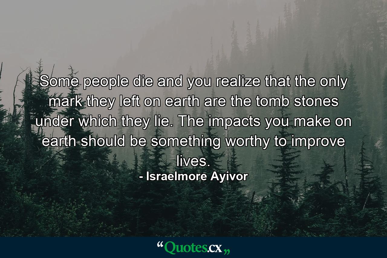 Some people die and you realize that the only mark they left on earth are the tomb stones under which they lie. The impacts you make on earth should be something worthy to improve lives. - Quote by Israelmore Ayivor