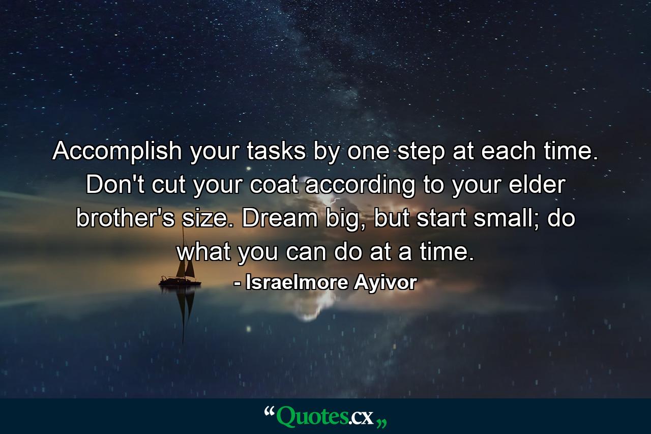 Accomplish your tasks by one step at each time. Don't cut your coat according to your elder brother's size. Dream big, but start small; do what you can do at a time. - Quote by Israelmore Ayivor