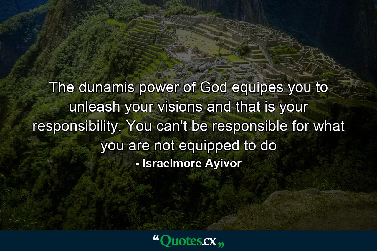 The dunamis power of God equipes you to unleash your visions and that is your responsibility. You can't be responsible for what you are not equipped to do - Quote by Israelmore Ayivor