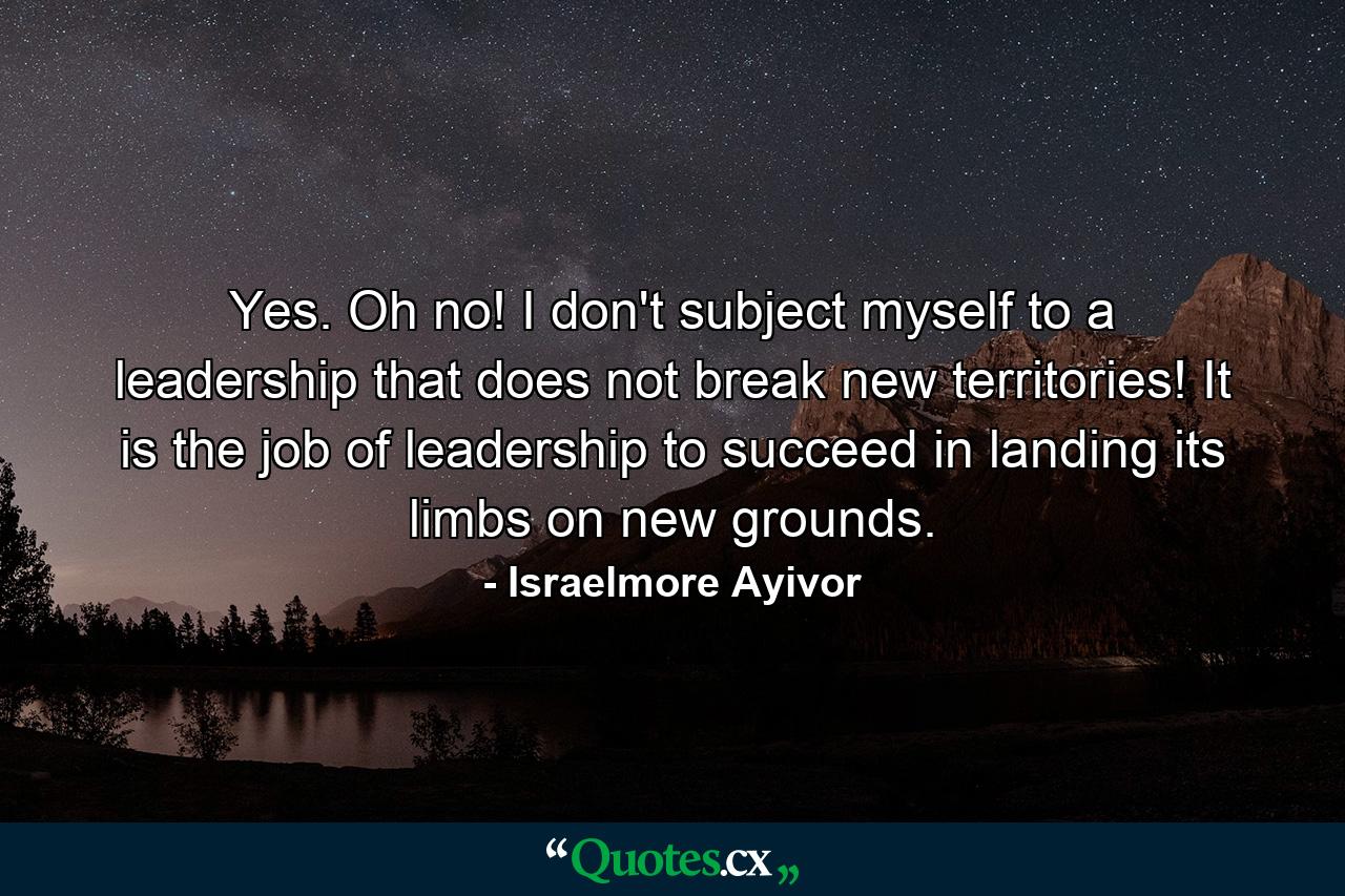 Yes. Oh no! I don't subject myself to a leadership that does not break new territories! It is the job of leadership to succeed in landing its limbs on new grounds. - Quote by Israelmore Ayivor