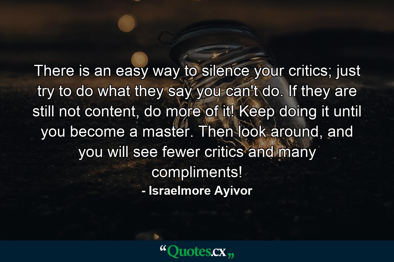 There is an easy way to silence your critics; just try to do what they say you can't do. If they are still not content, do more of it! Keep doing it until you become a master. Then look around, and you will see fewer critics and many compliments! - Quote by Israelmore Ayivor