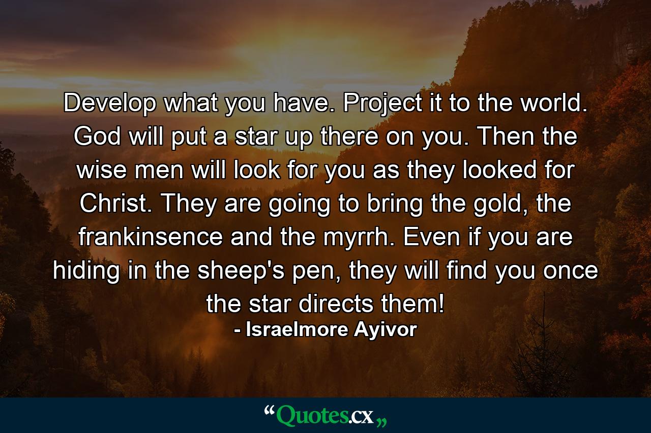 Develop what you have. Project it to the world. God will put a star up there on you. Then the wise men will look for you as they looked for Christ. They are going to bring the gold, the frankinsence and the myrrh. Even if you are hiding in the sheep's pen, they will find you once the star directs them! - Quote by Israelmore Ayivor