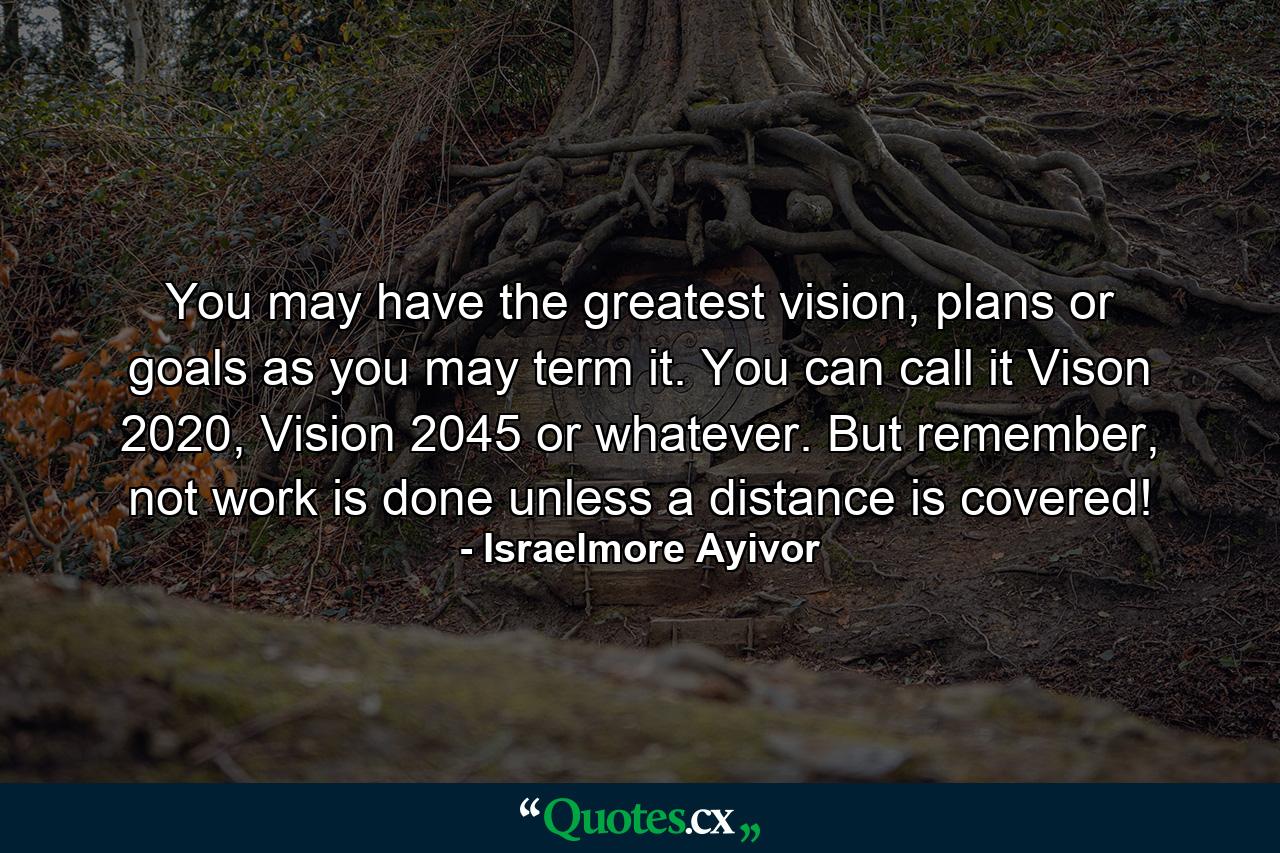 You may have the greatest vision, plans or goals as you may term it. You can call it Vison 2020, Vision 2045 or whatever. But remember, not work is done unless a distance is covered! - Quote by Israelmore Ayivor