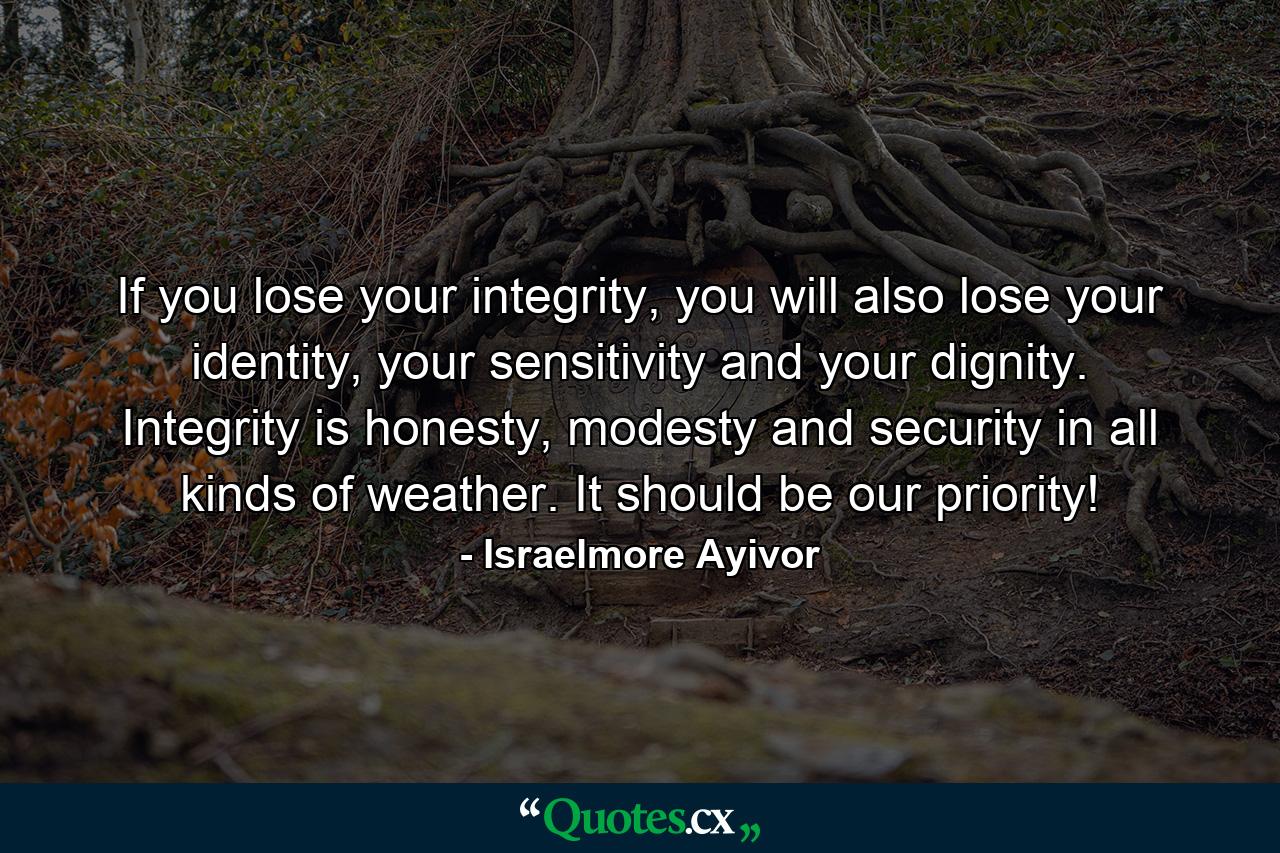 If you lose your integrity, you will also lose your identity, your sensitivity and your dignity. Integrity is honesty, modesty and security in all kinds of weather. It should be our priority! - Quote by Israelmore Ayivor