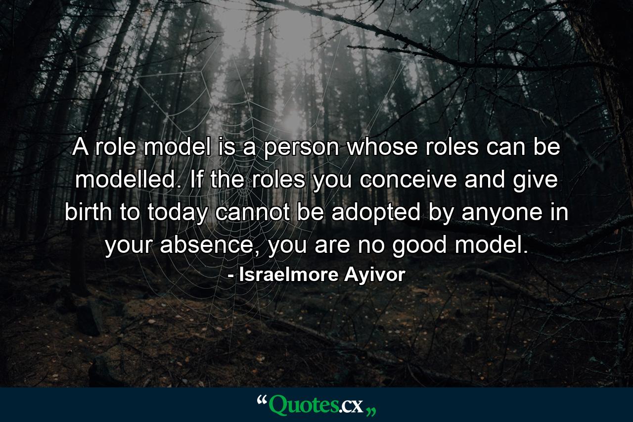 A role model is a person whose roles can be modelled. If the roles you conceive and give birth to today cannot be adopted by anyone in your absence, you are no good model. - Quote by Israelmore Ayivor