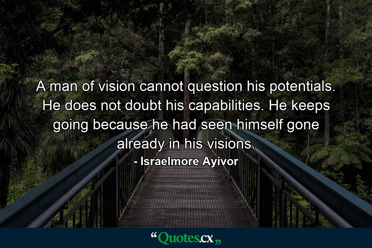 A man of vision cannot question his potentials. He does not doubt his capabilities. He keeps going because he had seen himself gone already in his visions. - Quote by Israelmore Ayivor