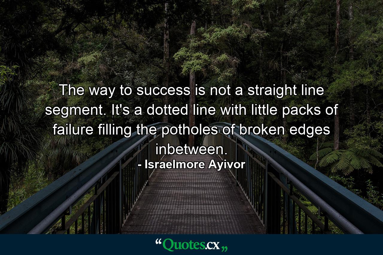 The way to success is not a straight line segment. It's a dotted line with little packs of failure filling the potholes of broken edges inbetween. - Quote by Israelmore Ayivor