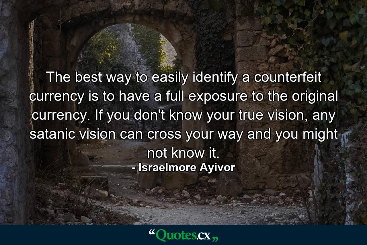 The best way to easily identify a counterfeit currency is to have a full exposure to the original currency. If you don't know your true vision, any satanic vision can cross your way and you might not know it. - Quote by Israelmore Ayivor