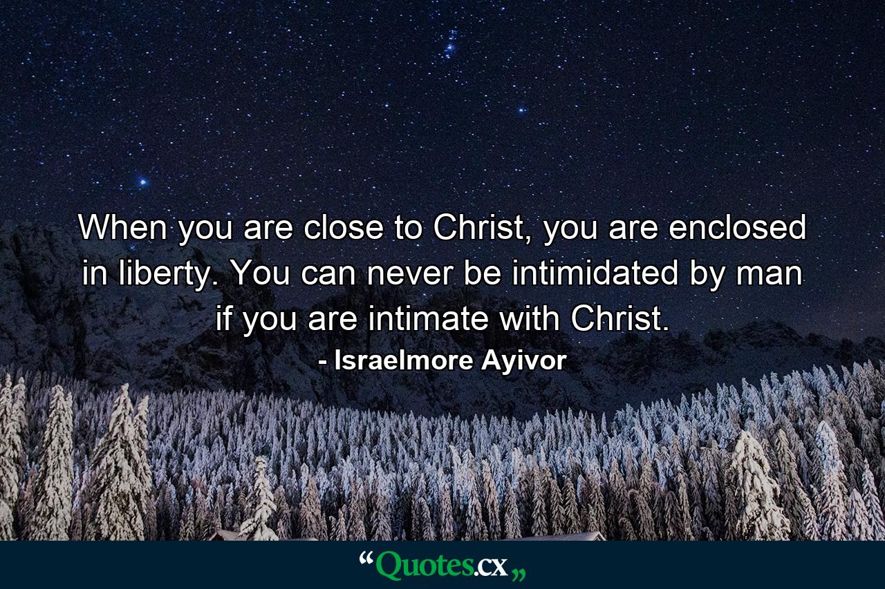 When you are close to Christ, you are enclosed in liberty. You can never be intimidated by man if you are intimate with Christ. - Quote by Israelmore Ayivor